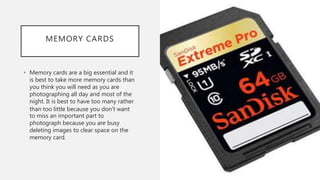 MEMORY CARDS
• Memory cards are a big essential and it
is best to take more memory cards than
you think you will need as you are
photographing all day and most of the
night. It is best to have too many rather
than too little because you don’t want
to miss an important part to
photograph because you are busy
deleting images to clear space on the
memory card.
 