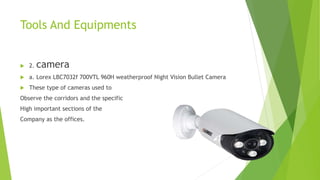 Tools And Equipments
 2. camera
 a. Lorex LBC7032f 700VTL 960H weatherproof Night Vision Bullet Camera
 These type of cameras used to
Observe the corridors and the specific
High important sections of the
Company as the offices.
 
