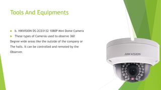 Tools And Equipments
 b. HIKVISION DS-2CD3132 1080P Mini Dome Camera
 These types of Cameras used to observe 360
Degree wide areas like the outside of the company or
The halls. It can be controlled and remoted by the
Observer.
 