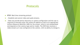 Protocols
 RTSP: Real-time streaming protocol
 - Establish and control video and audio streams.
 - Does not provide device discovery or camera configuration and the user is
required to manually enter the camera IP address as well as an appropriate
Uniform Resource Identifier (URI) for the stream, which is not standardized
and depends on the camera type and/or model, The NVR then receives a
video stream as it was configured on the camera, with no ability to change it.
 