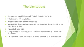 The Limitations
 When storage capacity increased the cost increased conversely
 bullet cameras it’s easy to hack
 Protocols need to be updated periodically
 We need long time to review the records because all records are stored in the
main center branch
 System cost is too high
 A large number of cameras , so we need more than one DVR to accommodate
all cameras
 The fiber-optic cables are difficult to install/ sensitive to strain and ending
 