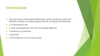 Introduction
 This case study is discussing establishing an online surveillance system for
different branches of a Huge company. And we will specify the following:
 1. IP-Surveillance and
 2. tools and equipments with the intermediate Machines
 3.medium for connections
 4.protocols
 5.the limitations of the current system
 