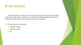 IP-Surveillance
IP-Surveillance is a term for a security system that gives ability to monitor
and record video and/or audio over an IP (Internet Protocol-based) computer
network such as a local area network (LAN) or the Internet.
 IP-Surveillance components :
 Network Camera
 Network Switch
 PC
 
