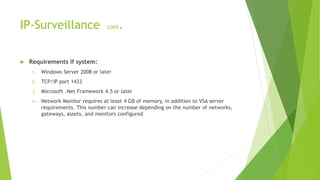 IP-Surveillance cont.
 Requirements if system:
1. Windows Server 2008 or later
2. TCP/IP port 1433
3. Microsoft .Net Framework 4.5 or later
4. Network Monitor requires at least 4 GB of memory, in addition to VSA server
requirements. This number can increase depending on the number of networks,
gateways, assets, and monitors configured
 