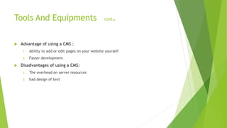 Tools And Equipments cont.
 Advantage of using a CMS :
1. Ability to add or edit pages on your website yourself
2. Faster development
 Disadvantages of using a CMS:
1. The overhead on server resources
2. bad design of text
 