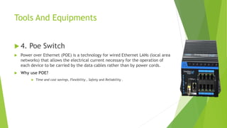 Tools And Equipments
 4. Poe Switch
 Power over Ethernet (POE) is a technology for wired Ethernet LANs (local area
networks) that allows the electrical current necessary for the operation of
each device to be carried by the data cables rather than by power cords.
 Why use POE?
 Time and cost savings, Flexibility , Safety and Reliability .
 