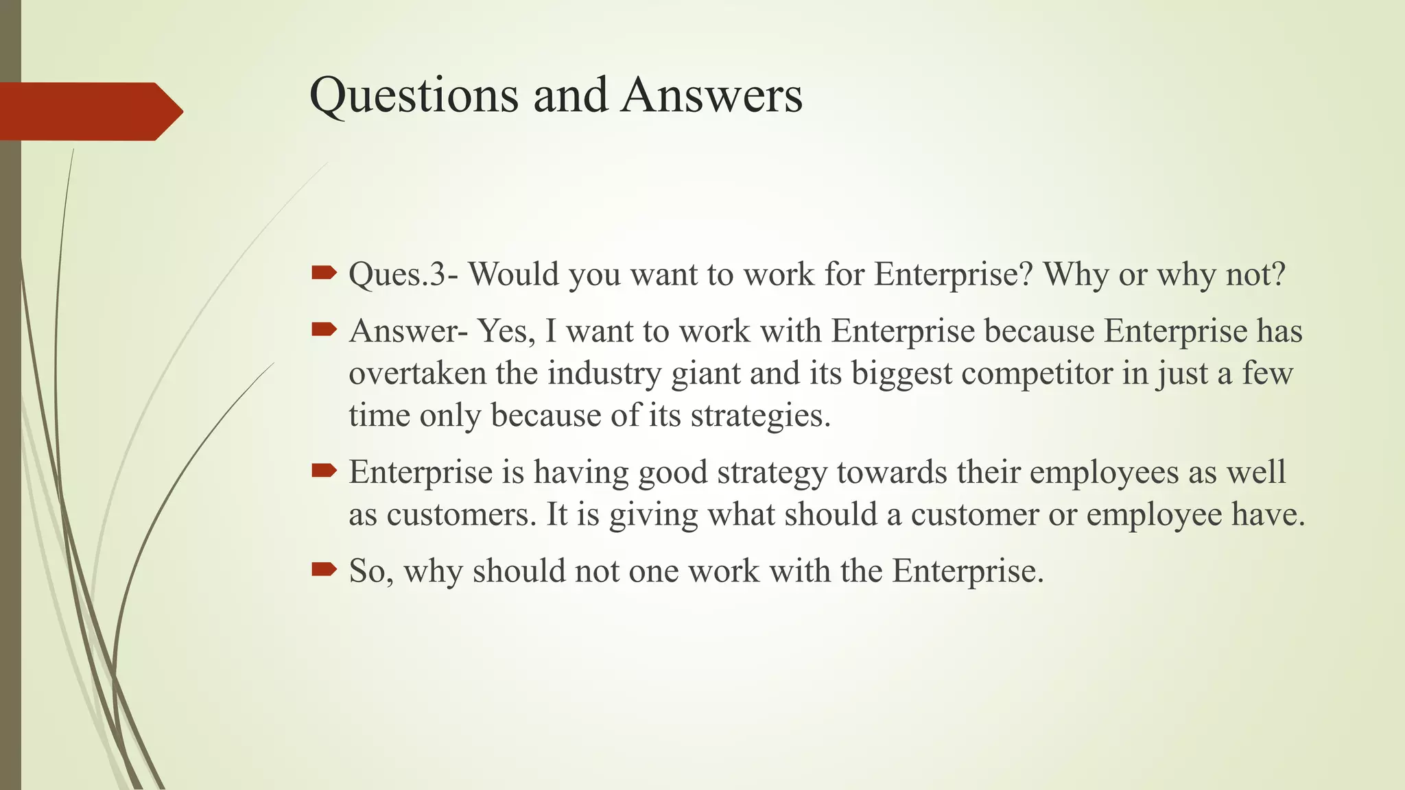 Questions and Answers
 Ques.3- Would you want to work for Enterprise? Why or why not?
 Answer- Yes, I want to work with Enterprise because Enterprise has
overtaken the industry giant and its biggest competitor in just a few
time only because of its strategies.
 Enterprise is having good strategy towards their employees as well
as customers. It is giving what should a customer or employee have.
 So, why should not one work with the Enterprise.
 