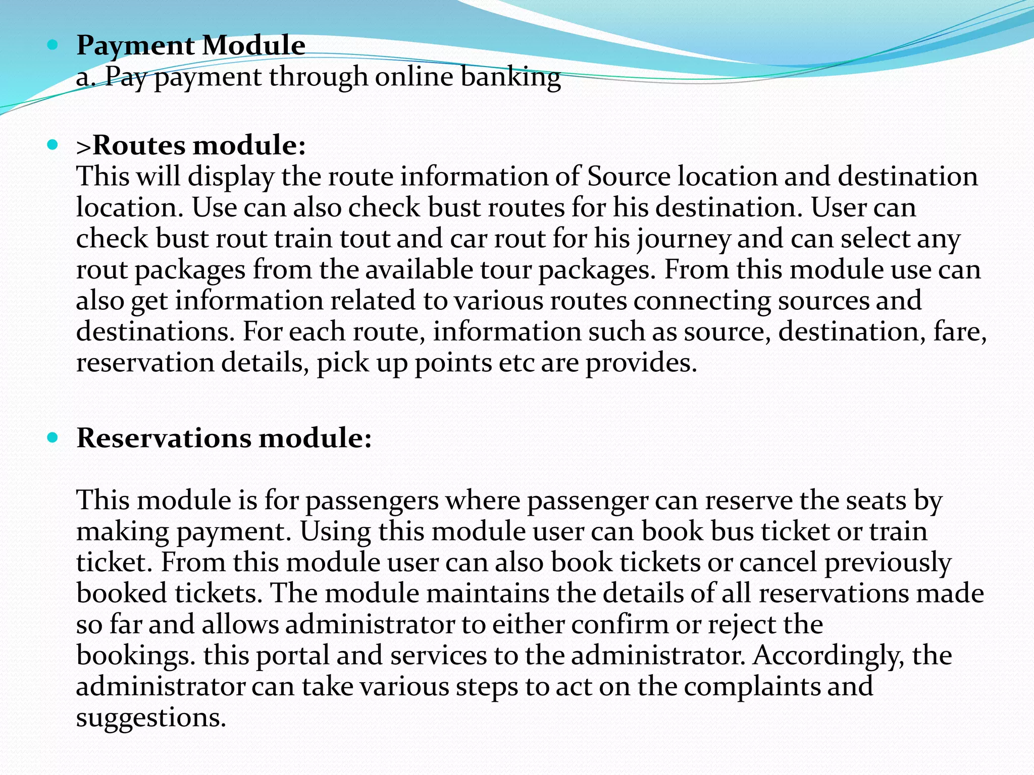  Payment Module
a. Pay payment through online banking
 >Routes module:
This will display the route information of Source location and destination
location. Use can also check bust routes for his destination. User can
check bust rout train tout and car rout for his journey and can select any
rout packages from the available tour packages. From this module use can
also get information related to various routes connecting sources and
destinations. For each route, information such as source, destination, fare,
reservation details, pick up points etc are provides.
 Reservations module:
This module is for passengers where passenger can reserve the seats by
making payment. Using this module user can book bus ticket or train
ticket. From this module user can also book tickets or cancel previously
booked tickets. The module maintains the details of all reservations made
so far and allows administrator to either confirm or reject the
bookings. this portal and services to the administrator. Accordingly, the
administrator can take various steps to act on the complaints and
suggestions.
 