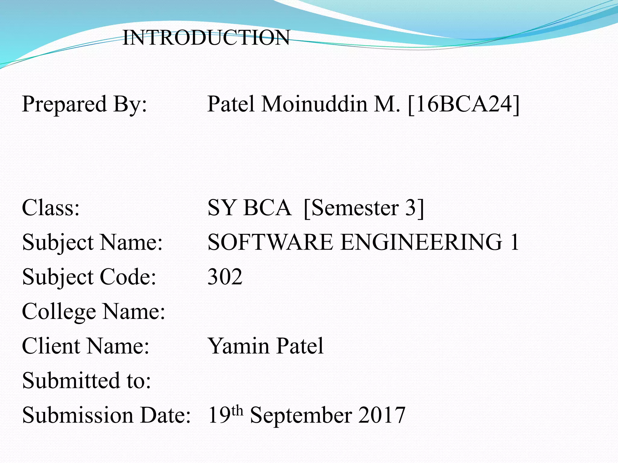 INTRODUCTION
Prepared By: Patel Moinuddin M. [16BCA24]
Class: SY BCA [Semester 3]
Subject Name: SOFTWARE ENGINEERING 1
Subject Code: 302
College Name:
Client Name: Yamin Patel
Submitted to:
Submission Date: 19th September 2017
 