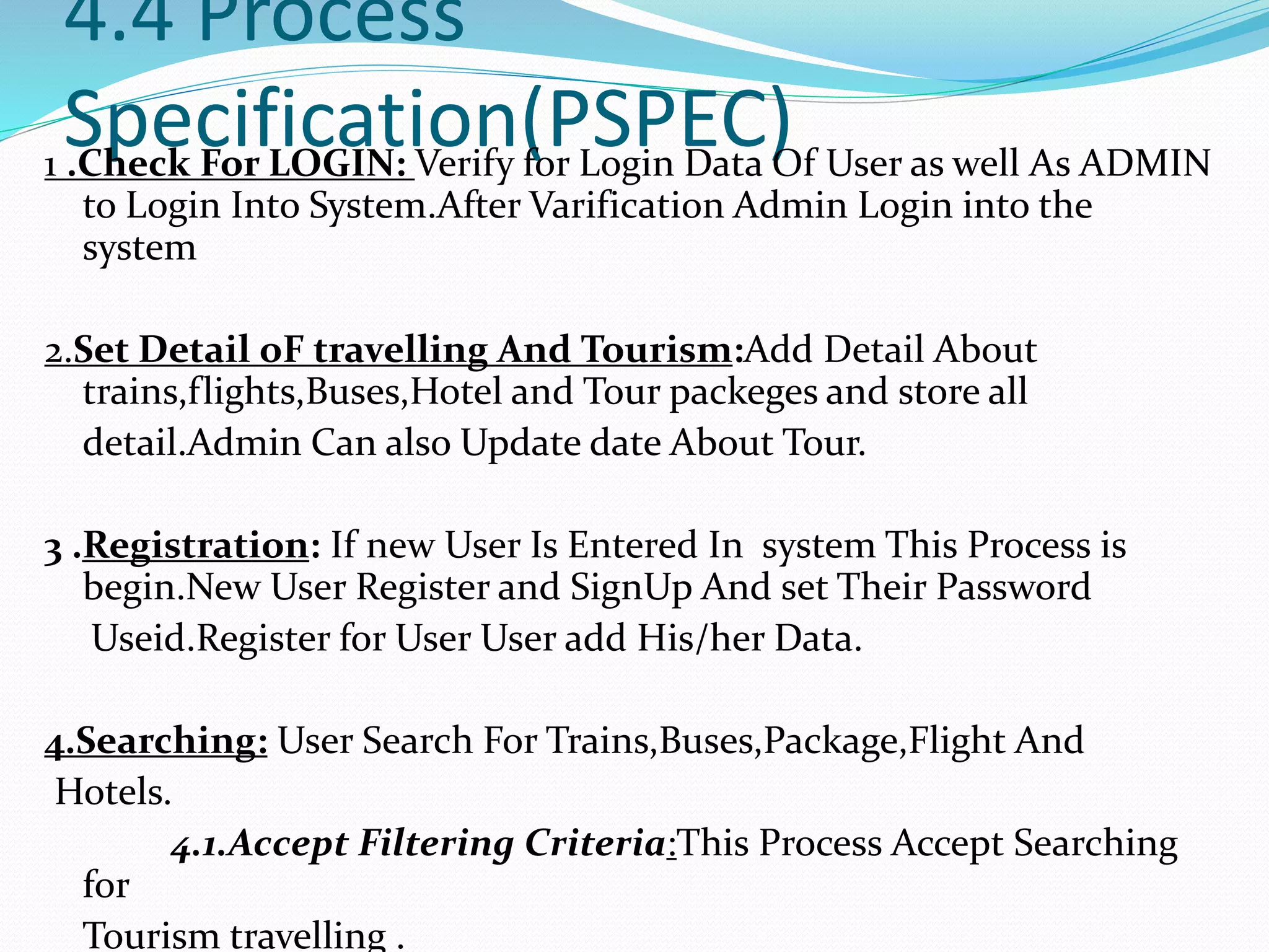 4.4 Process
Specification(PSPEC)1 .Check For LOGIN: Verify for Login Data Of User as well As ADMIN
to Login Into System.After Varification Admin Login into the
system
2.Set Detail oF travelling And Tourism:Add Detail About
trains,flights,Buses,Hotel and Tour packeges and store all
detail.Admin Can also Update date About Tour.
3 .Registration: If new User Is Entered In system This Process is
begin.New User Register and SignUp And set Their Password
Useid.Register for User User add His/her Data.
4.Searching: User Search For Trains,Buses,Package,Flight And
Hotels.
4.1.Accept Filtering Criteria:This Process Accept Searching
for
Tourism travelling .
 
