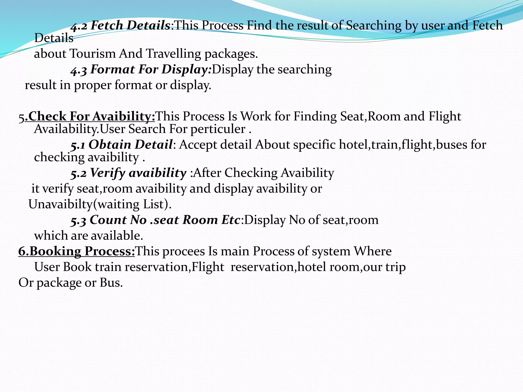 4.2 Fetch Details:This Process Find the result of Searching by user and Fetch
Details
about Tourism And Travelling packages.
4.3 Format For Display:Display the searching
result in proper format or display.
5.Check For Avaibility:This Process Is Work for Finding Seat,Room and Flight
Availability.User Search For perticuler .
5.1 Obtain Detail: Accept detail About specific hotel,train,flight,buses for
checking avaibility .
5.2 Verify avaibility :After Checking Avaibility
it verify seat,room avaibility and display avaibility or
Unavaibilty(waiting List).
5.3 Count No .seat Room Etc:Display No of seat,room
which are available.
6.Booking Process:This procees Is main Process of system Where
User Book train reservation,Flight reservation,hotel room,our trip
Or package or Bus.
 
