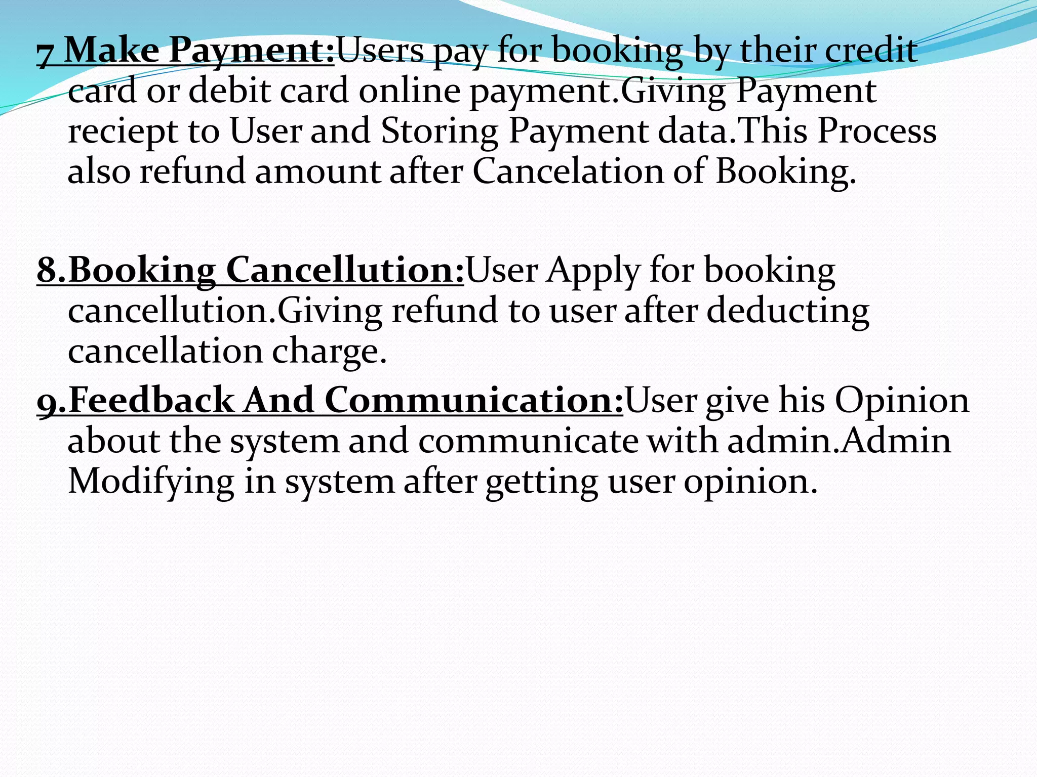 7 Make Payment:Users pay for booking by their credit
card or debit card online payment.Giving Payment
reciept to User and Storing Payment data.This Process
also refund amount after Cancelation of Booking.
8.Booking Cancellution:User Apply for booking
cancellution.Giving refund to user after deducting
cancellation charge.
9.Feedback And Communication:User give his Opinion
about the system and communicate with admin.Admin
Modifying in system after getting user opinion.
 