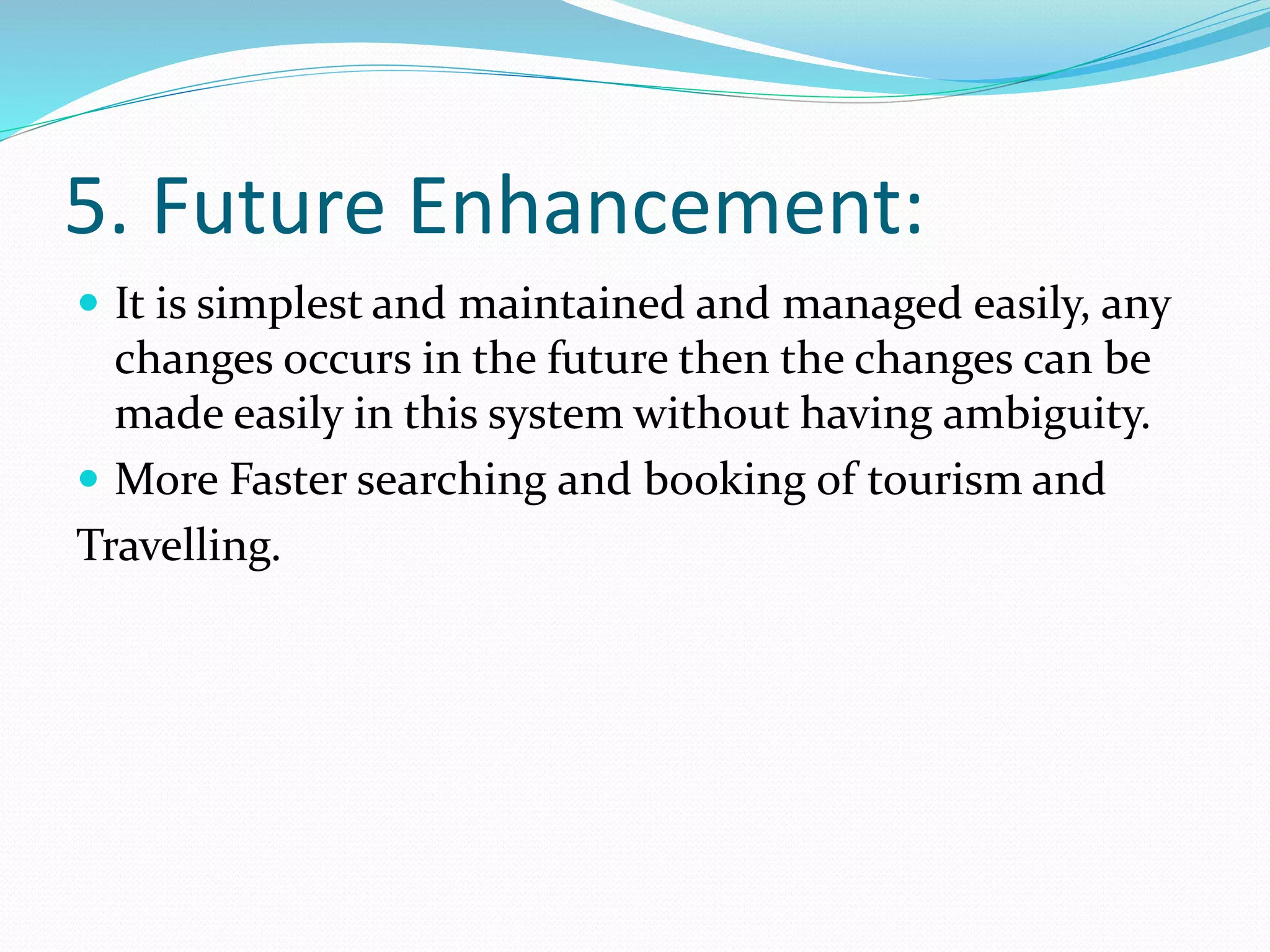 5. Future Enhancement:
 It is simplest and maintained and managed easily, any
changes occurs in the future then the changes can be
made easily in this system without having ambiguity.
 More Faster searching and booking of tourism and
Travelling.
 