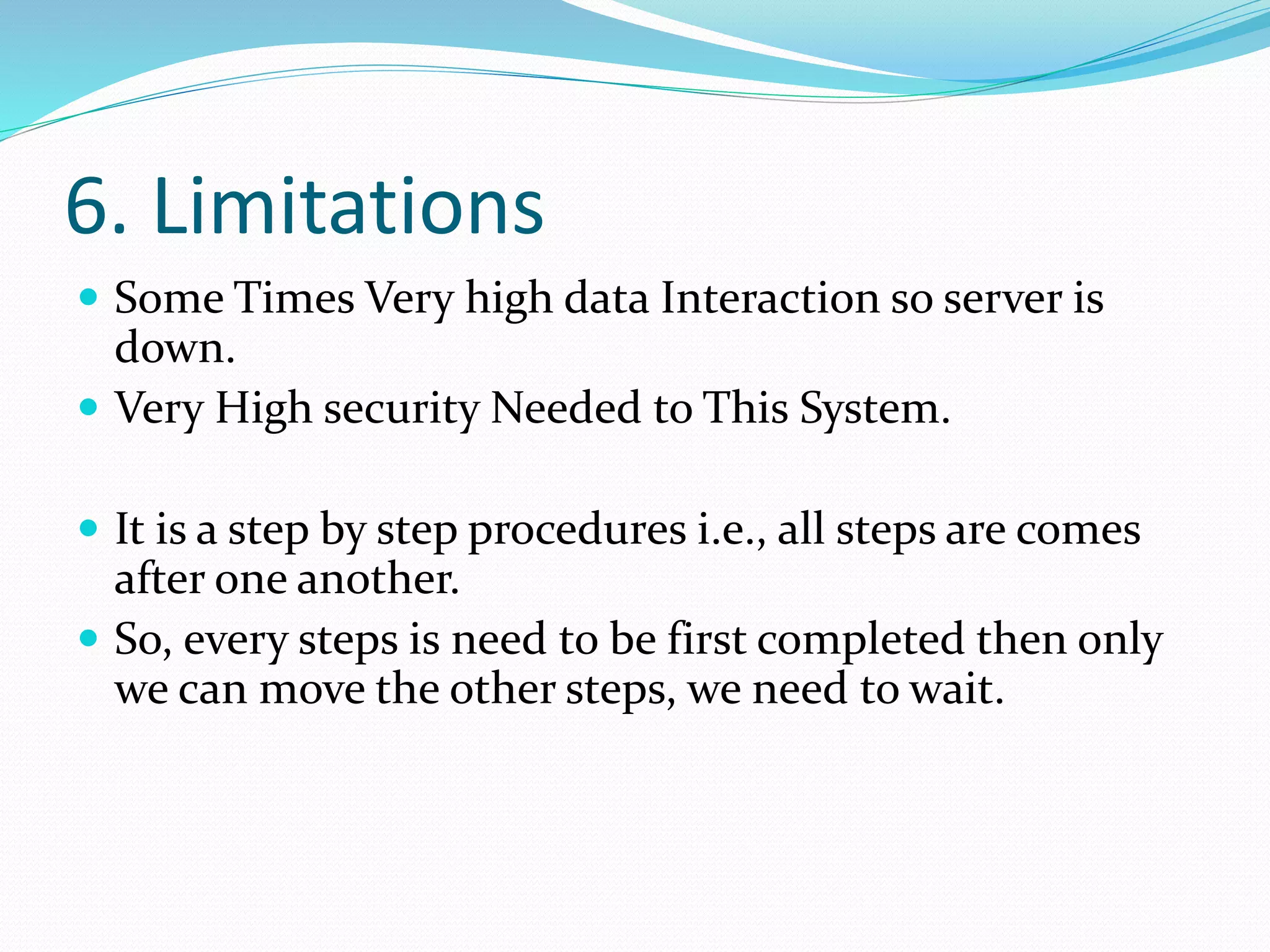 6. Limitations
 Some Times Very high data Interaction so server is
down.
 Very High security Needed to This System.
 It is a step by step procedures i.e., all steps are comes
after one another.
 So, every steps is need to be first completed then only
we can move the other steps, we need to wait.
 
