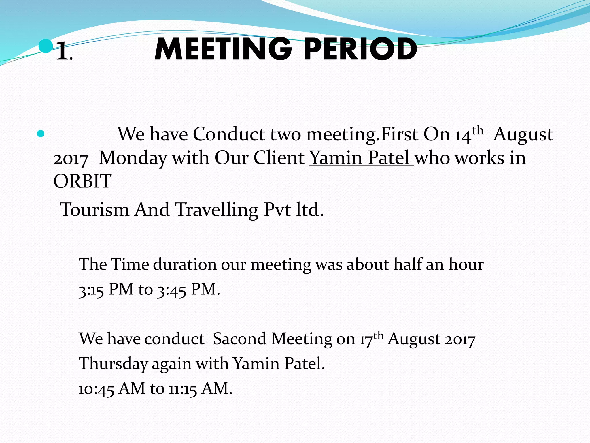1. MEETING PERIOD
 We have Conduct two meeting.First On 14th August
2017 Monday with Our Client Yamin Patel who works in
ORBIT
Tourism And Travelling Pvt ltd.
The Time duration our meeting was about half an hour
3:15 PM to 3:45 PM.
We have conduct Sacond Meeting on 17th August 2017
Thursday again with Yamin Patel.
10:45 AM to 11:15 AM.
 