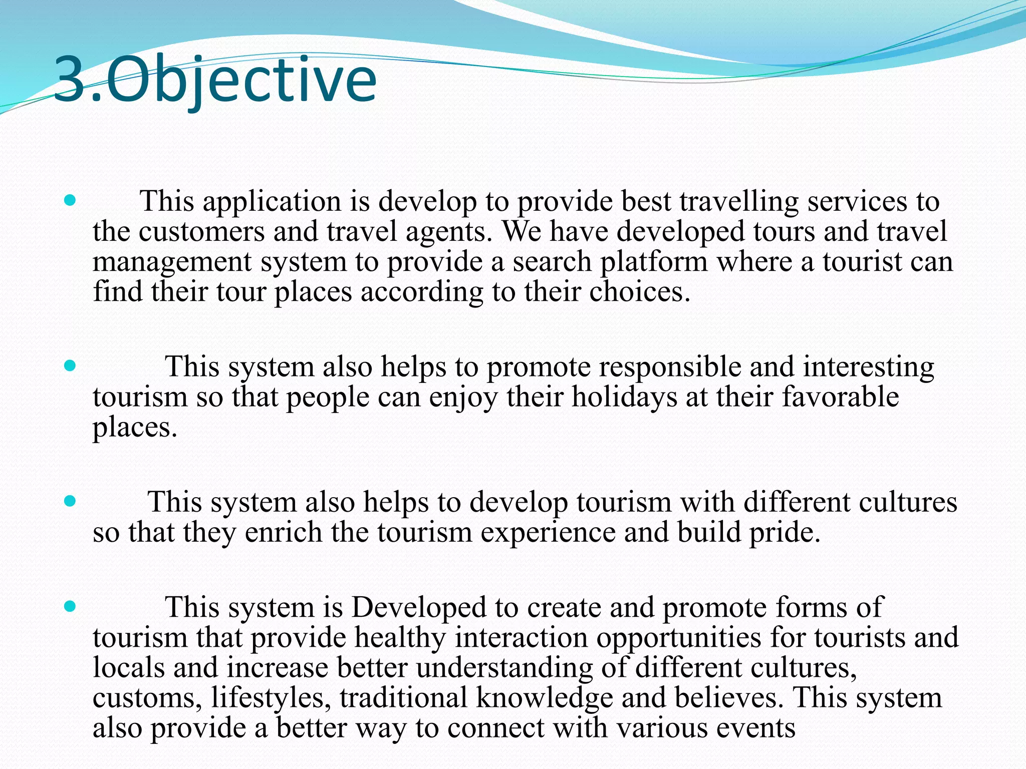 3.Objective
 This application is develop to provide best travelling services to
the customers and travel agents. We have developed tours and travel
management system to provide a search platform where a tourist can
find their tour places according to their choices.
 This system also helps to promote responsible and interesting
tourism so that people can enjoy their holidays at their favorable
places.
 This system also helps to develop tourism with different cultures
so that they enrich the tourism experience and build pride.
 This system is Developed to create and promote forms of
tourism that provide healthy interaction opportunities for tourists and
locals and increase better understanding of different cultures,
customs, lifestyles, traditional knowledge and believes. This system
also provide a better way to connect with various events
 