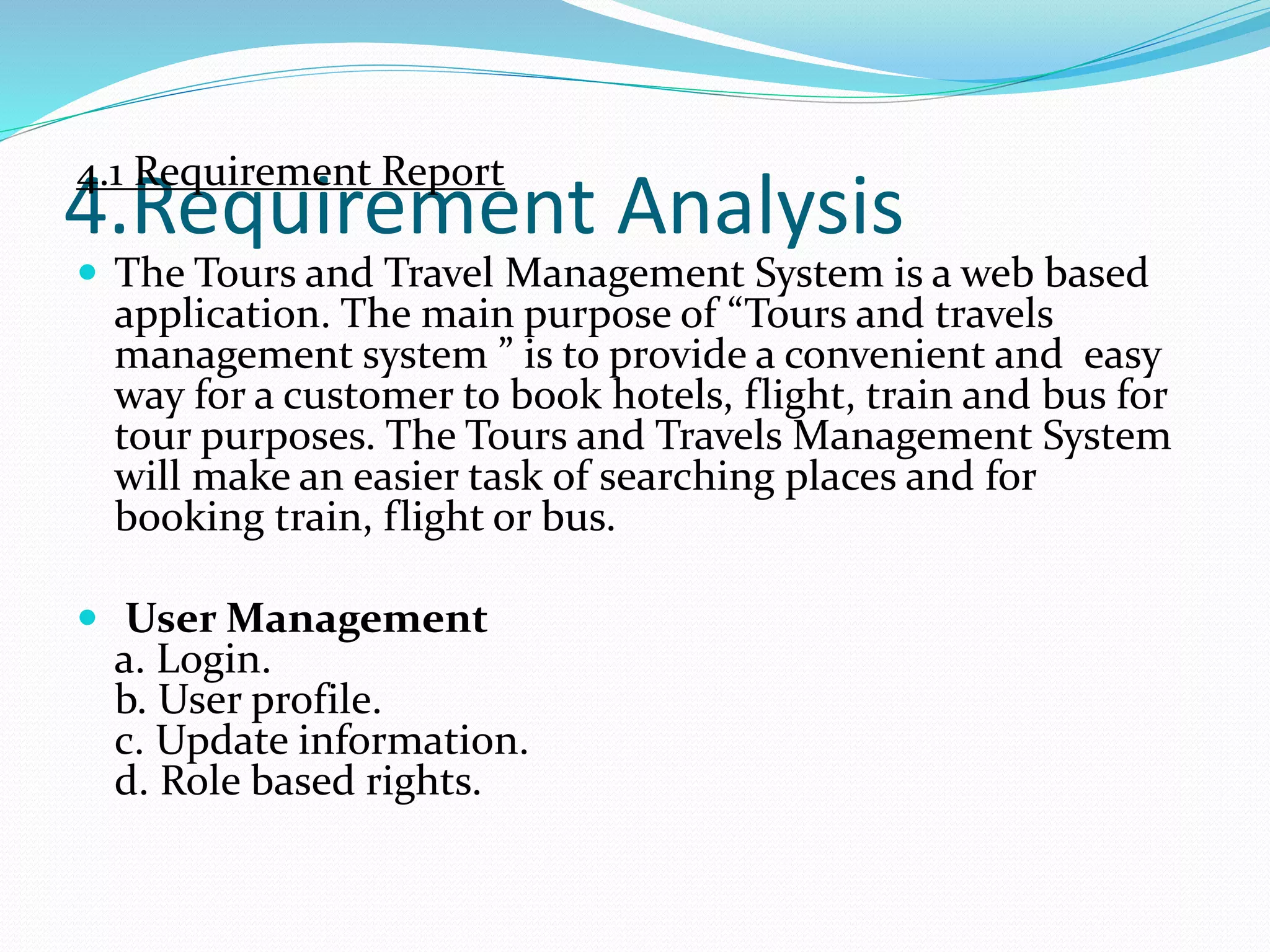 4.Requirement Analysis
4.1 Requirement Report
 The Tours and Travel Management System is a web based
application. The main purpose of “Tours and travels
management system ” is to provide a convenient and easy
way for a customer to book hotels, flight, train and bus for
tour purposes. The Tours and Travels Management System
will make an easier task of searching places and for
booking train, flight or bus.
 User Management
a. Login.
b. User profile.
c. Update information.
d. Role based rights.
 