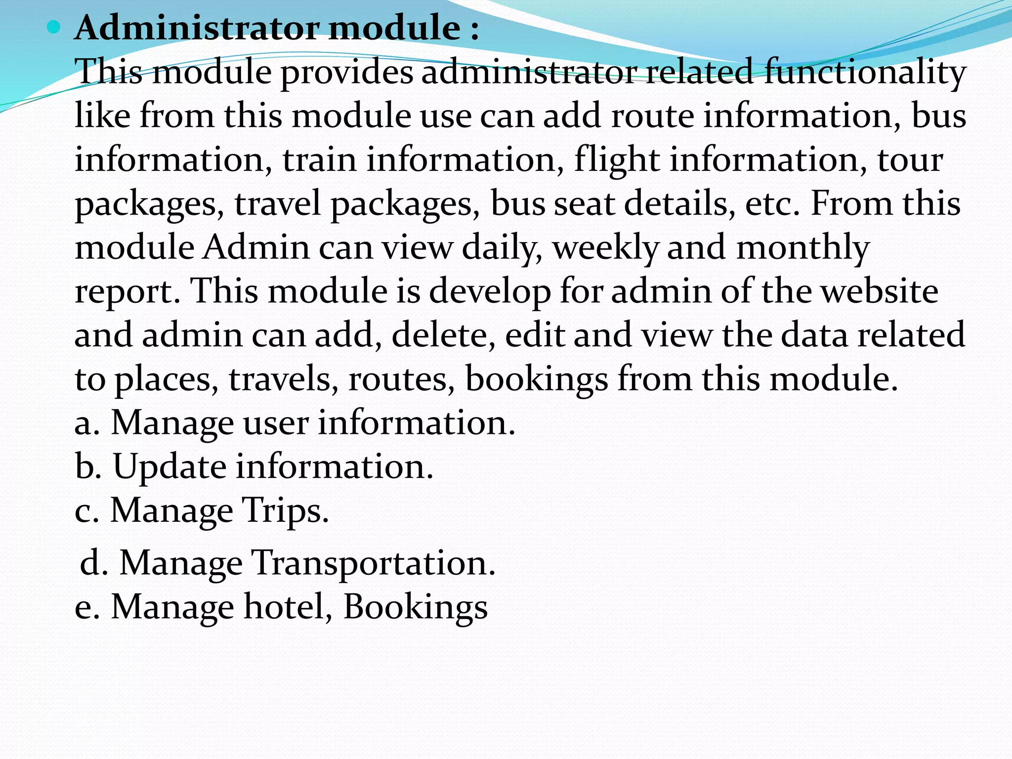  Administrator module :
This module provides administrator related functionality
like from this module use can add route information, bus
information, train information, flight information, tour
packages, travel packages, bus seat details, etc. From this
module Admin can view daily, weekly and monthly
report. This module is develop for admin of the website
and admin can add, delete, edit and view the data related
to places, travels, routes, bookings from this module.
a. Manage user information.
b. Update information.
c. Manage Trips.
d. Manage Transportation.
e. Manage hotel, Bookings
 