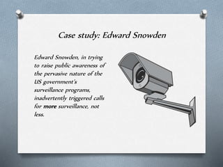 Case study: Edward Snowden
Edward Snowden, in trying
to raise public awareness of
the pervasive nature of the
US government’s
surveillance programs,
inadvertently triggered calls
for more surveillance, not
less.
 