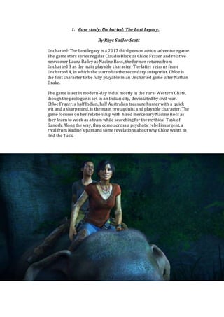 1. Case study: Uncharted: The Lost Legacy.
By Rhys Sadler-Scott
Uncharted: The Lost legacy is a 2017 third person action-adventure game.
The game stars series regular Claudia Black as Chloe Frazer and relative
newcomer Laura Bailey as Nadine Ross, the former returns from
Uncharted 3 as the main playable character. The latter returns from
Uncharted 4, in which she starred as the secondary antagonist. Chloe is
the first character to be fully playable in an Uncharted game after Nathan
Drake.
The game is set in modern-day India, mostly in the rural Western Ghats,
though the prologue is set in an Indian city, devastated by civil war.
Chloe Frazer, a half Indian, half Australian treasure hunter with a quick
wit and a sharp mind, is the main protagonist and playable character. The
game focuses on her relationship with hired mercenary Nadine Ross as
they learn to work as a team while searching for the mythical Tusk of
Ganesh. Along the way, they come across a psychotic rebel insurgent, a
rival from Nadine’s past and some revelations about why Chloe wants to
find the Tusk.
 