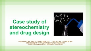 Case study of
stereochemistry
and drug design
PREPARED BY: ARZOO DHARASANDIYA GUIDED BY: UTTAM MORE
DEPARTMENT OF PHARMACEUTICAL CHEMISTRY
SHREE DHANVANTRY PHARMACY COLLEGE
 