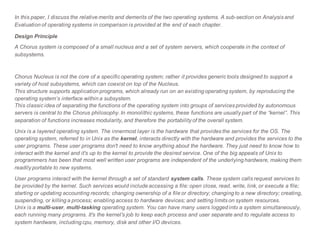 In this paper, I discuss the relative merits and demerits of the two operating systems. A sub-section on Analysis and
Evaluation of operating systems in comparison is provided at the end of each chapter.
Design Principle
A Chorus system is composed of a small nucleus and a set of system servers, which cooperate in the context of
subsystems.
Chorus Nucleus is not the core of a specific operating system; rather it provides generic tools designed to support a
variety of host subsystems, which can coexist on top of the Nucleus.
This structure supports application programs, which already run on an existing operating system, by reproducing the
operating system’s interface within a subsystem.
This classic idea of separating the functions of the operating system into groups of services provided by autonomous
servers is central to the Chorus philosophy. In monolithic systems, these functions are usually part of the “kernel”. This
separation of functions increases modularity, and therefore the portability of the overall system.
Unix is a layered operating system. The innermost layer is the hardware that provides the services for the OS. The
operating system, referred to in Unix as the kernel, interacts directly with the hardware and provides the services to the
user programs. These user programs don't need to know anything about the hardware. They just need to know how to
interact with the kernel and it's up to the kernel to provide the desired service. One of the big appeals of Unix to
programmers has been that most well written user programs are independent of the underlying hardware, making them
readily portable to new systems.
User programs interact with the kernel through a set of standard system calls. These system calls request services to
be provided by the kernel. Such services would include accessing a file: open close, read, write, link, or execute a file;
starting or updating accounting records; changing ownership of a file or directory; changing to a new directory; creating,
suspending, or killing a process; enabling access to hardware devices; and setting limits on system resources.
Unix is a multi-user, multi-tasking operating system. You can have many users logged into a system simultaneously,
each running many programs. It's the kernel's job to keep each process and user separate and to regulate access to
system hardware, including cpu, memory, disk and other I/O devices.
 