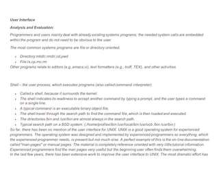 User Interface
Analysis and Evaluation:
Programmers and users mainly deal with already existing systems programs; the needed system calls are embedded
within the program and do not need to be obvious to the user.
The most common systems programs are file or directory oriented.
 Directory:mkdir,rmdir,cd,pwd
 File:ls,cp,mv,rm
Other programs relate to editors (e.g.,emacs,vi), text formatters (e.g., troff, TEX), and other activities.
Shell – the user process, which executes programs (also called command interpreter).
 Called a shell, because it surrounds the kernel.
 The shell indicates its readiness to accept another command by typing a prompt, and the user types a command
on a single line.
 A typical command is an executable binary object file.
 The shell travel through the search path to find the command file, which is then loaded and executed.
 The directories /bin and /usr/bin are almost always in the search path.
 Typical search path on a BSD system: (./home/prof/avi/bin /usr/local/bin /usr/ucb /bin /usr/bin )
So far, there has been no mention of the user interface for UNIX. UNIX is a good operating system for experienced
programmers. The operating system was designed and implemented by experienced programmers so everything, which
the experienced programmer needs, is present but not much else. A perfect example of this is the on-line documentation
called "man-pages" or manual pages. The material is completely reference oriented with very little tutorial information.
Experienced programmers find the man pages very useful but the beginning user often finds them overwhelming.
In the last few years, there has been extensive work to improve the user interface to UNIX. The most dramatic effort has
 