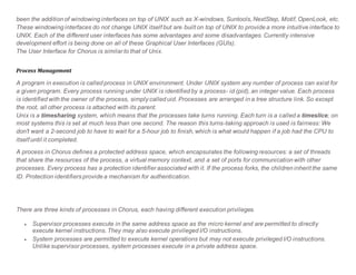 been the addition of windowing interfaces on top of UNIX such as X-windows, Suntools, NextStep, Motif, OpenLook, etc.
These windowing interfaces do not change UNIX itself but are built on top of UNIX to provide a more intuitive interface to
UNIX. Each of the different user interfaces has some advantages and some disadvantages. Currently intensive
development effort is being done on all of these Graphical User Interfaces (GUIs).
The User Interface for Chorus is similar to that of Unix.
Process Management
A program in execution is called process in UNIX environment. Under UNIX system any number of process can exist for
a given program. Every process running under UNIX is identified by a process- id (pid), an integer value. Each process
is identified with the owner of the process, simply called uid. Processes are arranged in a tree structure link. So except
the root, all other process is attached with its parent.
Unix is a timesharing system, which means that the processes take turns running. Each turn is a called a timeslice; on
most systems this is set at much less than one second. The reason this turns-taking approach is used is fairness: We
don't want a 2-second job to have to wait for a 5-hour job to finish, which is what would happen if a job had the CPU to
itself until it completed.
A process in Chorus defines a protected address space, which encapsulates the following resources: a set of threads
that share the resources of the process, a virtual memory context, and a set of ports for communication with other
processes. Every process has a protection identifier associated with it. If the process forks, the children inherit the same
ID. Protection identifiers provide a mechanism for authentication.
There are three kinds of processes in Chorus, each having different execution privileges.
 Supervisor processes execute in the same address space as the micro kernel and are permitted to directly
execute kernel instructions. They may also execute privileged I/O instructions.
 System processes are permitted to execute kernel operations but may not execute privileged I/O instructions.
Unlike supervisor processes, system processes execute in a private address space.
 