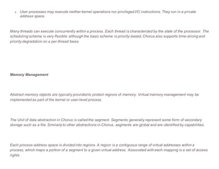  User processes may execute neither kernel operations nor privileged I/O instructions. They run in a private
address space.
Many threads can execute concurrently within a process. Each thread is characterized by the state of the processor. The
scheduling scheme is very flexible: although the basic scheme is priority-based, Chorus also supports time-slicing and
priority degradation on a per-thread basis.
Memory Management
Abstract memory objects are typically provided to protect regions of memory. Virtual memory management may be
implemented as part of the kernel or user-level process.
The Unit of data abstraction in Chorus is called the segment. Segments generally represent some form of secondary
storage such as a file. Similarly to other abstractions in Chorus, segments are global and are identified by capabilities.
Each process address space is divided into regions. A region is a contiguous range of virtual addresses within a
process, which maps a portion of a segment to a given virtual address. Associated with each mapping is a set of access
rights.
 