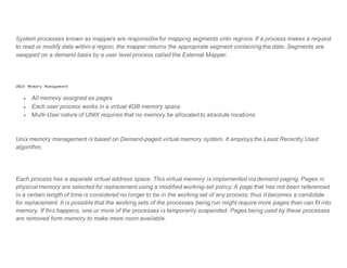 System processes known as mappers are responsible for mapping segments onto regions. If a process makes a request
to read or modify data within a region, the mapper returns the appropriate segment containing the data. Segments are
swapped on a demand basis by a user level process called the External Mapper.
UNIX Memory Management
 All memory assigned as pages
 Each user process works in a virtual 4GB memory space
 Multi-User nature of UNIX requires that no memory be allocated to absolute locations
Unix memory management is based on Demand-paged virtual memory system. It employs the Least Recently Used
algorithm.
Each process has a separate virtual address space. This virtual memory is implemented via demand paging. Pages in
physical memory are selected for replacement using a modified working-set policy. A page that has not been referenced
in a certain length of time is considered no longer to be in the working set of any process; thus it becomes a candidate
for replacement. It is possible that the working sets of the processes being run might require more pages than can fit into
memory. If this happens, one or more of the processes is temporarily suspended. Pages being used by these processes
are removed form memory to make more room available.
 