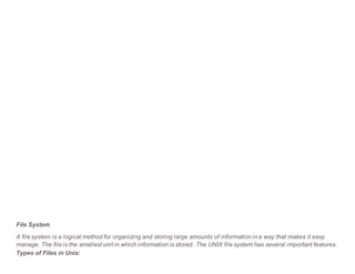 File System
A file system is a logical method for organizing and storing large amounts of information in a way that makes it easy
manage. The file is the smallest unit in which information is stored. The UNIX file system has several important features.
Types of Files in Unix:
 