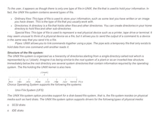 To the user, it appears as though there is only one type of file in UNIX, the file that is used to hold your information. In
fact, the UNIX file system contains several types of file.
 Ordinary files: This type of file is used to store your information, such as some text you have written or an image
you have drawn. This is the type of file that you usually work with.
 Directories: A directory is a file that holds other files and other directories. You can create directories in your home
directory to hold files and other sub-directories.
· Special files: This type of file is used to represent a real physical device such as a printer, tape drive or terminal. It
may seem unusual to think of a physical device as a file, but it allows you to send the output of a command to a device
in the same way that you send it to a file.
· Pipes: UNIX allows you to link commands together using a pipe. The pipe acts a temporary file that only exists to
hold data from one command until another reads it.
Structure of the file system:
The UNIX file system is organized as a hierarchy of directories starting from a single directory called root which is
represented by a / (slash). Imagine it as being similar to the root system of a plant or as an inverted tree structure.
Immediately below the root directory are several system directories that contain information required by the operating
system. The file holding the UNIX kernel is also here.
/(root)
|
--------------------------------------------------------------
| | | | | | | |
/bin /dev /etc /home /lib /tmp /usr kernel file
Chorus Operating System supports the following file systems:
· Unix File System (UFS)
The UNIX file system option provides support for a disk-based file system, that is, the file system resides on physical
media such as hard disks. The UNIX file system option supports drivers for the following types of physical media:
o SCSI disks
o IDE disks
 