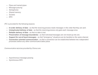  Pipes and named pipes
 Message queuing
 Semaphores
 Shared memory
 Sockets
 RPC
IPC is provided for the following reasons:
 In-order delivery of data - so that the receiving process reads messages in the order that they are sent.
 Unduplicated delivery of data - so that the receiving process only gets each message once.
 Reliable delivery of data - so that no data is lost.
 Preservation of message boundaries - so that individual messages are not mixed up into one.
 Support for out-of band messages - so that "emergency" situations can be handled on the same channel.
 Connection oriented communication - so that a connection can be established between two independent
processes before any other communication takes place.
Communication services provided by Chorus are:
 Asynchronous message passing.
 Synchronous RPC.
 