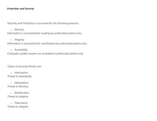 Protection and Security
Security and Protection is provided for the following reasons:
 Secrecy:
Information is accessible for reading by authorized parties only.
 Integrity:
Information is accessible for modification by authorized parties only.
 Availability:
Computer system assets are available to authorized parties only.
Types of security threats are:
 Interruption
Threat to Availability
 Interception
Threat to Secrecy
 Modification
Threat to Integrity
 Fabrication
Threat to Integrity
 