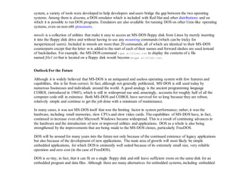 system, a variety of tools were developed to help developers and users bridge the gap between the two operating
systems. Among them is dosemu, a DOS emulator which is included with Red Hat and other distributions and on
which it is possible to run DOS programs. Emulators are also available for running DOS on other Unix-like operating
systems, even on non-x86 processors.
mtools is a collection of utilities that make it easy to access an MS-DOS floppy disk from Linux by merely inserting
it into the floppy disk drive and without having to use any mounting commands (which can be tricky for
inexperienced users). Included in mtools are more than 20 commands, all of which are identical to their MS-DOS
counterparts except that the letter m is added to the start of each of their names and forward slashes are used instead
of backslashes. For example, the MS-DOS command type a:file1.txt to display the contents of a file
named file1.txt that is located on a floppy disk would become mtype a:/file1.txt.
Outlook For the Future
Although it is widely believed that MS-DOS is an antiquated and useless operating system with few features and
capabilities, this is far from correct. In fact, although not generally publicized, MS-DOS is still used today by
numerous businesses and individuals around the world. A good analogy is the ancient programming language
COBOL (introduced in 1960!), which is still in widespread use and, amazingly, accounts for roughly half of all the
computer code still in existence. Both MS-DOS and COBOL have survived for so long because they are robust,
relatively simple and continue to get the job done with a minimum of maintenance.
In many cases, it was not MS-DOS itself that was the limiting factor in system performance; rather, it was the
hardware, including small memories, slow CPUs and slow video cards. The capabilities of MS-DOS have, in fact,
continued to increase even after Microsoft Windows became widespread. This is a result of continuing advances in
the hardware and the introduction of new or improved utilities and applications. DOS as a whole is also being
strengthened by the improvements that are being made to the MS-DOS clones, particularly FreeDOS.
DOS will be around for many years into the future not only because of the continued existence of legacy applications
but also because of the development of new applications. The main area of growth will most likely be simple
embedded applications, for which DOS is eminently well suited because of its extremely small size, very reliable
operation and zero cost (in the case of FreeDOS).
DOS is so tiny, in fact, that it can fit on a single floppy disk and still leave sufficient room on the same disk for an
embedded program and data files. Although there are many alternatives for embedded systems, including embedded
 