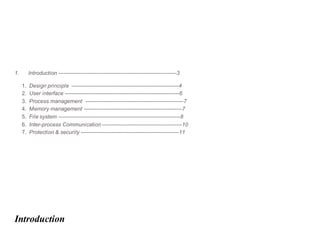 1. Introduction -----------------------------------------------------------------3
1. Design principle -----------------------------------------------------------4
2. User interface ---------------------------------------------------------------6
3. Process management ------------------------------------------------------7
4. Memory management ------------------------------------------------------7
5. File system -------------------------------------------------------------------8
6. Inter-process Communication --------------------------------------------10
7. Protection & security ------------------------------------------------------11
Introduction
 