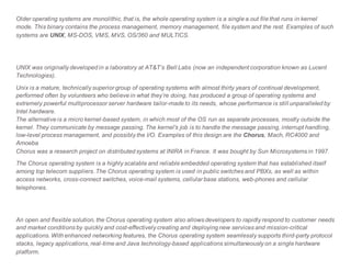 Older operating systems are monolithic, that is, the whole operating system is a single a.out file that runs in kernel
mode. This binary contains the process management, memory management, file system and the rest. Examples of such
systems are UNIX, MS-DOS, VMS, MVS, OS/360 and MULTICS.
UNIX was originally developed in a laboratory at AT&T’s Bell Labs (now an independent corporation known as Lucent
Technologies).
Unix is a mature, technically superior group of operating systems with almost thirty years of continual development,
performed often by volunteers who believe in what they’re doing, has produced a group of operating systems and
extremely powerful multiprocessor server hardware tailor-made to its needs, whose performance is still unparalleled by
Intel hardware.
The alternative is a micro kernel-based system, in which most of the OS run as separate processes, mostly outside the
kernel. They communicate by message passing. The kernel's job is to handle the message passing, interrupt handling,
low-level process management, and possibly the I/O. Examples of this design are the Chorus, Mach, RC4000 and
Amoeba
Chorus was a research project on distributed systems at INIRA in France. It was bought by Sun Microsystems in 1997.
The Chorus operating system is a highly scalable and reliable embedded operating system that has established itself
among top telecom suppliers. The Chorus operating system is used in public switches and PBXs, as well as within
access networks, cross-connect switches, voice-mail systems, cellular base stations, web-phones and cellular
telephones.
An open and flexible solution, the Chorus operating system also allows developers to rapidly respond to customer needs
and market conditions by quickly and cost-effectively creating and deploying new services and mission-critical
applications. With enhanced networking features, the Chorus operating system seamlessly supports third-party protocol
stacks, legacy applications, real-time and Java technology-based applications simultaneously on a single hardware
platform.
 