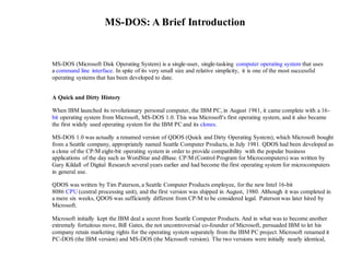 MS-DOS: A Brief Introduction
MS-DOS (Microsoft Disk Operating System) is a single-user, single-tasking computer operating system that uses
a command line interface. In spite of its very small size and relative simplicity, it is one of the most successful
operating systems that has been developed to date.
A Quick and Dirty History
When IBM launched its revolutionary personal computer, the IBM PC, in August 1981, it came complete with a 16-
bit operating system from Microsoft, MS-DOS 1.0. This was Microsoft's first operating system, and it also became
the first widely used operating system for the IBM PC and its clones.
MS-DOS 1.0 was actually a renamed version of QDOS (Quick and Dirty Operating System), which Microsoft bought
from a Seattle company, appropriately named Seattle Computer Products, in July 1981. QDOS had been developed as
a clone of the CP/M eight-bit operating system in order to provide compatibility with the popular business
applications of the day such as WordStar and dBase. CP/M (Control Program for Microcomputers) was written by
Gary Kildall of Digital Research several years earlier and had become the first operating system for microcomputers
in general use.
QDOS was written by Tim Paterson, a Seattle Computer Products employee, for the new Intel 16-bit
8086 CPU (central processing unit), and the first version was shipped in August, 1980. Although it was completed in
a mere six weeks, QDOS was sufficiently different from CP/M to be considered legal. Paterson was later hired by
Microsoft.
Microsoft initially kept the IBM deal a secret from Seattle Computer Products. And in what was to become another
extremely fortuitous move, Bill Gates, the not uncontroversial co-founder of Microsoft, persuaded IBM to let his
company retain marketing rights for the operating system separately from the IBM PC project. Microsoft renamed it
PC-DOS (the IBM version) and MS-DOS (the Microsoft version). The two versions were initially nearly identical,
 
