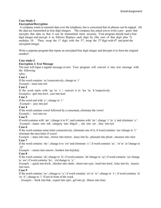 Grand Assignment
Case Study-1
Encryption/Decryption
A company wants to transmit data over the telephone, but is concerned that its phones can be tapped. All
the data are transmitted as four digit integers. The company has asked you to write a pro- gram that
encrypts that data so that it can be transmitted more securely. Your program should read a four
digit integer and encrypt it as follows: Replace each digit by (the sum of that digit plus 7)
modulus 10. Then, swap the 1st
digit with the 3rd
, swap the 2nd
digit with 4th
and print the
encrypted integer.
Write a separate program that inputs an encrypted four digit integer and decrypts it to form the original
number?
Case study-2
Encryption A Text Message
The user will input a regular message or text. Your program will convert it into text message with
the following
rules:
Case 1
If the word contains `ee 'consecutively, change to `i '
Example:- meet into mit
Case 2
If the word starts with `qu 'or `c ', convert it to `kw 'or `k 'respectively
Example:- quit into kwit , cast into kast
Case 3
If the word end with `y ', change to `i '
Example:- jury into juri
Case 4
If the word contains vowel followed by a consonant, eliminate the vowel
Example:- text into txt
Case 5
If word contains with `ate ', change it to`8 '; and contains with `ite ', change `i ' to `y 'and eliminate `e '.
Example:- mates into m8, category into k8gori , site into syt , liter into lytr
Case 6
If the word contains same letter consecutively, eliminate one of it; if word contains `eas 'change to `I '
eliminate the next letter if vowel.
Example :- mass into mas , mirror into mirror , lease into lis , pleasant into plisnt , measure into misr
Case 7
If the word contains `ote ', change it to `ow 'and eliminate `e '; if word contains `at ', `ot 'or `ut 'change to
`@'
Example :- emote into emowt , hotshot into h@sh@
Case 8
If the word contains `ck', change to `k'; if word contains `sh' change to `sy'; if word contains `ou' change
to `aw'; if word contains `ks', `cts'change to `x.'
Example :- quick into kwik , checker into chekr , shoot into syut , loud into lawd , licks into lix , insects
into nsex
Case 9
If the word contains `oo ', change to `u '; if word contains `ex' or `ix ', change to `x '; if word contains `el
'or `il ', change to `l 'if not in front of the word.
Example:- book into buk , expert into xprt , gel into gl , illness into ilnes
 