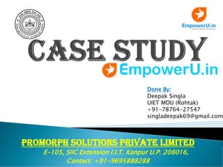 Promorph Solutions Private Limited
E-105, SIIC Extension I.I.T. Kanpur U.P. 208016,
Contact: +91-9695888288
Done By:
Deepak Singla
UIET MDU (Rohtak)
+91-78764-27547
singladeepak69@gmail.com
 