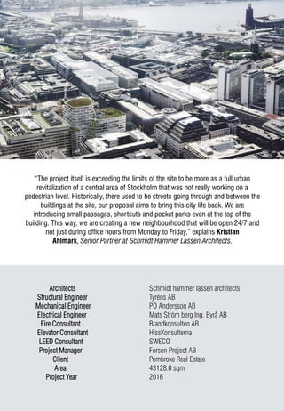 Architects Schmidt hammer lassen architects
Structural Engineer Tyréns AB
Mechanical Engineer PO Andersson AB
Electrical Engineer Mats Ström berg Ing. Byrå AB
Fire Consultant Brandkonsulten AB
Elevator Consultant HissKonsulterna
LEED Consultant SWECO
Project Manager Forsen Project AB
Client Pembroke Real Estate
Area 43128.0 sqm
Project Year 2016
“The project itself is exceeding the limits of the site to be more as a full urban
revitalization of a central area of Stockholm that was not really working on a
pedestrian level. Historically, there used to be streets going through and between the
buildings at the site, our proposal aims to bring this city life back. We are
introducing small passages, shortcuts and pocket parks even at the top of the
building. This way, we are creating a new neighbourhood that will be open 24/7 and
not just during office hours from Monday to Friday,” explains Kristian
Ahlmark, Senior Partner at Schmidt Hammer Lassen Architects.
 