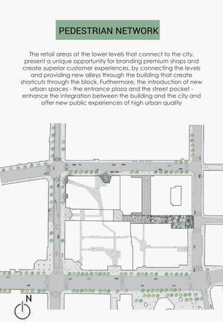 The retail areas at the lower levels that connect to the city,
present a unique opportunity for branding premium shops and
create superior customer experiences, by connecting the levels
and providing new alleys through the building that create
shortcuts through the block. Furthermore, the introduction of new
urban spaces - the entrance plaza and the street pocket -
enhance the integration between the building and the city and
offer new public experiences of high urban quality
PEDESTRIAN NETWORK
 