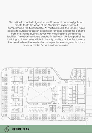 OFFICE PLAN
The office layout is designed to facilitate maximum daylight and
create fantastic views of the Stockholm skyline, without
compromising the functionality. At multiple levels, the tenants have
access to outdoor areas on green roof terraces and all the benefits
from the shared business foyer with meeting and conference
facilities. The apartments are placed in their own vertical part of the
building, so it becomes visible in the city and has balconies towards
the street, where the residents can enjoy the evening sun that is so
special for the Scandinavian countries.
 