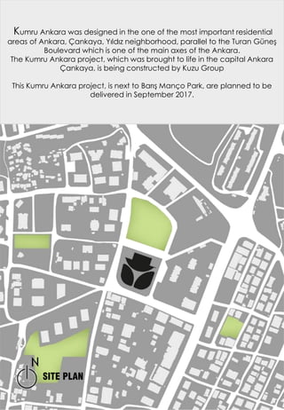 Kumru Ankara was designed in the one of the most important residential
areas of Ankara, Çankaya, Yıldız neighborhood, parallel to the Turan Güneş
Boulevard which is one of the main axes of the Ankara.
The Kumru Ankara project, which was brought to life in the capital Ankara
Çankaya, is being constructed by Kuzu Group
This Kumru Ankara project, is next to Barış Manço Park, are planned to be
delivered in September 2017.
SITE PLAN
 