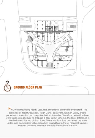 GROUND FLOOR PLAN
First, the surrounding roads, uses, axis, street level data were evaluated. The
presence of Yıldız Crossroads, Turan Güneş Boulevard, Dikmen Valley create
pedestrian circulation and keep the site location alive. Therefore pedestrian flows
were taken into account to propose a floor layout scheme. The level difference in
the site is used like two distinct floors. These two functions and levels are in an
order, and compatible with each other. In addition to these, historical squares,
bazaars continue to reflect the daily life vitality of the city.
 