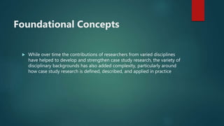 Foundational Concepts
 While over time the contributions of researchers from varied disciplines
have helped to develop and strengthen case study research, the variety of
disciplinary backgrounds has also added complexity, particularly around
how case study research is defined, described, and applied in practice
 