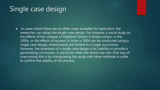 Single case design
 In cases where there are no other cases available for replication, the
researcher can adopt the single-case design. For instance, a social study on
the effects of the collapse of Highland Towers in Kuala Lumpur in the
1990s, or the effects of tsunami in Ache in 2004 can be conducted using a
single-case design, where events are limited to a single occurrence.
However, the drawback of a single-case design is its inability to provide a
generalizing conclusion, in particular when the events are rare. One way of
overcoming this is by triangulating the study with other methods in order
to confirm the validity of the process.
 