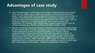 Advantages of case study
 First, the examination of the data is most often conducted within the context
of its use (Yin, 1984), that is, within the situation in which the activity takes
place. A case study might be interested, for example, in the process by which a
subject comprehends an authentic text. To explore the strategies the reader
uses, the researcher must observe the subject within her environment, such as
reading in classroom or reading for leisure. This would contrast with
experiment, for instance, which deliberately isolates a phenomenon from its
context, focusing on a limited number of variables (Zaidah, 2003).
 Second, variations in terms of intrinsic, instrumental and collective approaches
to case studies allow for both quantitative and qualitative analyses of the data.
Some longitudinal studies of individual subjects, for instance, rely on
qualitative data from journal writings which give descriptive accounts of
behavior. On the other hand, there are also a number of case studies which
seek evidence from both numerical and categorical responses of individual
subjects (such as Block, 1986; Hosenfeld, 1984). While Yin (1984:25) cautions
researchers not to confuse case studies with qualitative research, he also notes
that “case studies can be based … entirely on quantitative evidence”.
 