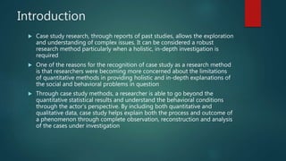 Introduction
 Case study research, through reports of past studies, allows the exploration
and understanding of complex issues. It can be considered a robust
research method particularly when a holistic, in-depth investigation is
required
 One of the reasons for the recognition of case study as a research method
is that researchers were becoming more concerned about the limitations
of quantitative methods in providing holistic and in-depth explanations of
the social and behavioral problems in question
 Through case study methods, a researcher is able to go beyond the
quantitative statistical results and understand the behavioral conditions
through the actor’s perspective. By including both quantitative and
qualitative data, case study helps explain both the process and outcome of
a phenomenon through complete observation, reconstruction and analysis
of the cases under investigation
 