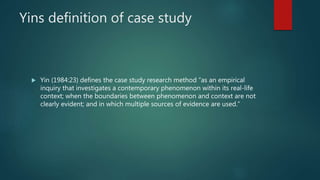 Yins definition of case study
 Yin (1984:23) defines the case study research method “as an empirical
inquiry that investigates a contemporary phenomenon within its real-life
context; when the boundaries between phenomenon and context are not
clearly evident; and in which multiple sources of evidence are used.”
 
